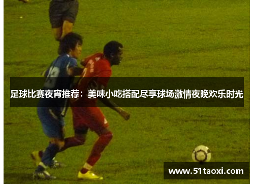 足球比赛夜宵推荐：美味小吃搭配尽享球场激情夜晚欢乐时光