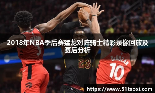2018年NBA季后赛猛龙对阵骑士精彩录像回放及赛后分析