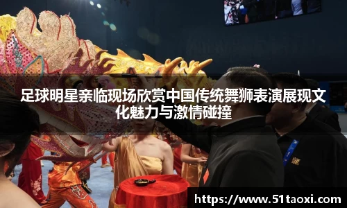 足球明星亲临现场欣赏中国传统舞狮表演展现文化魅力与激情碰撞