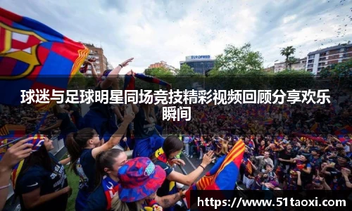 球迷与足球明星同场竞技精彩视频回顾分享欢乐瞬间